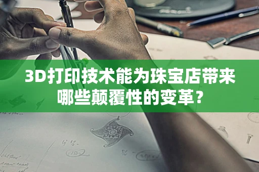 3D打印技术能为珠宝店带来哪些颠覆性的变革？