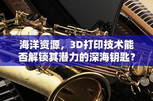 海洋资源，3D打印技术能否解锁其潜力的深海钥匙？