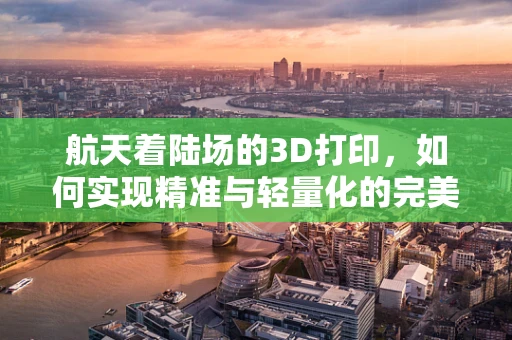 航天着陆场的3D打印，如何实现精准与轻量化的完美结合？