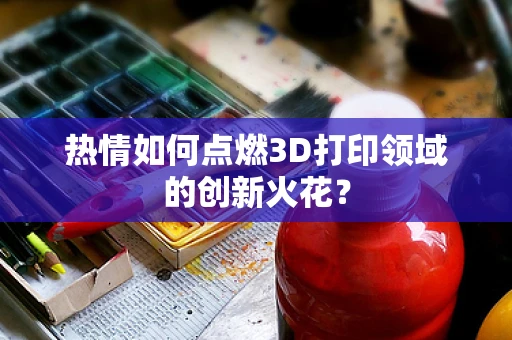 热情如何点燃3D打印领域的创新火花？