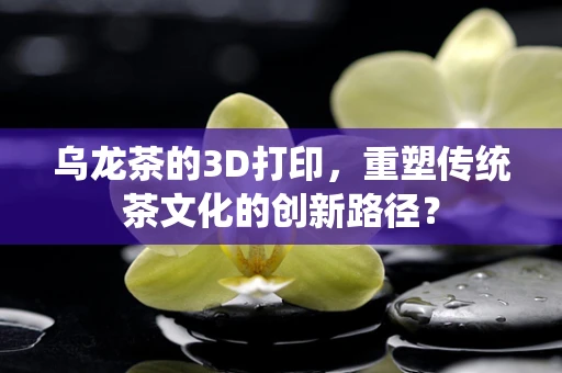 乌龙茶的3D打印，重塑传统茶文化的创新路径？