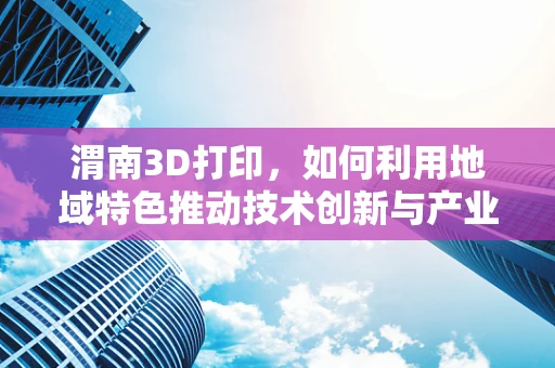 渭南3D打印，如何利用地域特色推动技术创新与产业升级？