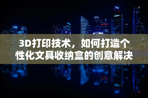 3D打印技术，如何打造个性化文具收纳盒的创意解决方案？