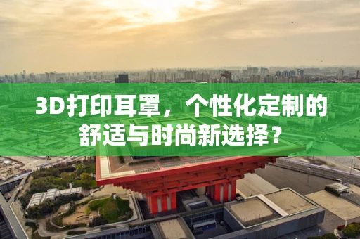 3D打印耳罩，个性化定制的舒适与时尚新选择？