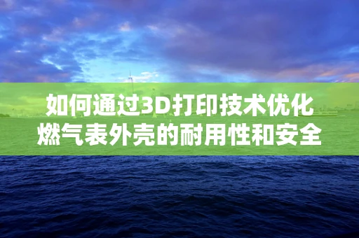 如何通过3D打印技术优化燃气表外壳的耐用性和安全性？