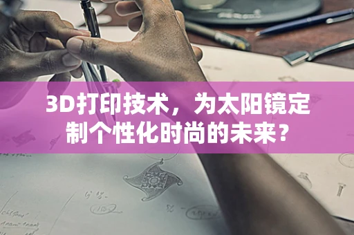 3D打印技术，为太阳镜定制个性化时尚的未来？