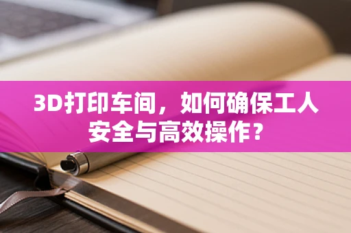 3D打印车间，如何确保工人安全与高效操作？