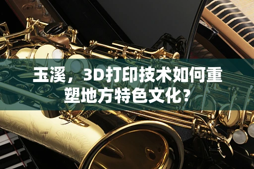 玉溪，3D打印技术如何重塑地方特色文化？