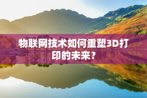 物联网技术如何重塑3D打印的未来？
