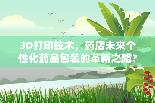 3D打印技术，药店未来个性化药品包装的革新之路？