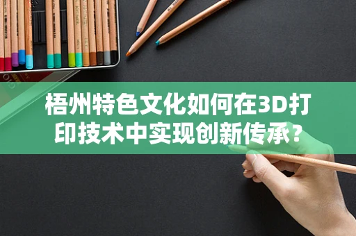 梧州特色文化如何在3D打印技术中实现创新传承？