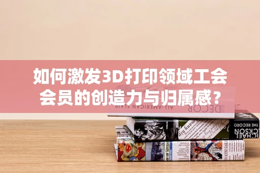 如何激发3D打印领域工会会员的创造力与归属感？