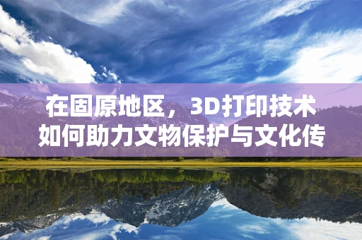 在固原地区，3D打印技术如何助力文物保护与文化传承？