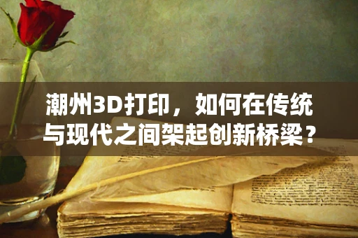 潮州3D打印，如何在传统与现代之间架起创新桥梁？