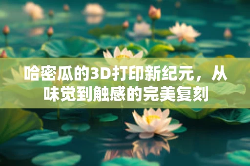 哈密瓜的3D打印新纪元，从味觉到触感的完美复刻