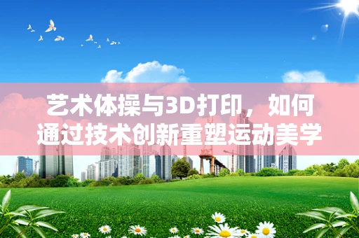 艺术体操与3D打印，如何通过技术创新重塑运动美学？