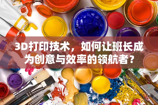 3D打印技术，如何让班长成为创意与效率的领航者？