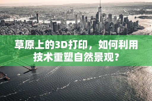 草原上的3D打印，如何利用技术重塑自然景观？