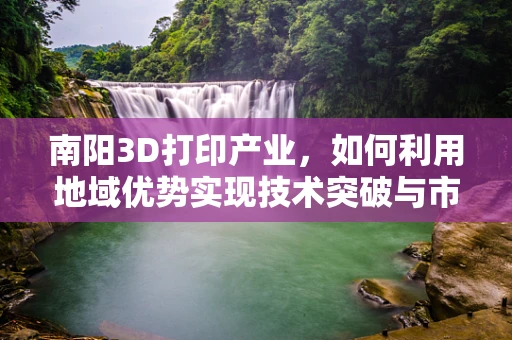 南阳3D打印产业，如何利用地域优势实现技术突破与市场拓展？