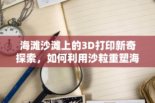 海滩沙滩上的3D打印新奇探索，如何利用沙粒重塑海岸线？