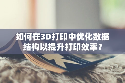 如何在3D打印中优化数据结构以提升打印效率？
