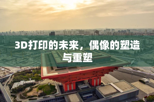 3D打印的未来，偶像的塑造与重塑