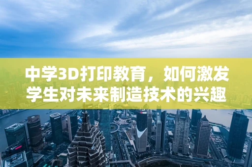 中学3D打印教育，如何激发学生对未来制造技术的兴趣？