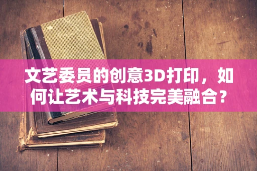 文艺委员的创意3D打印，如何让艺术与科技完美融合？