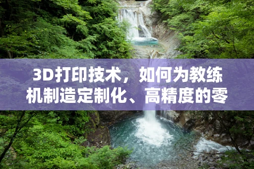3D打印技术，如何为教练机制造定制化、高精度的零部件？