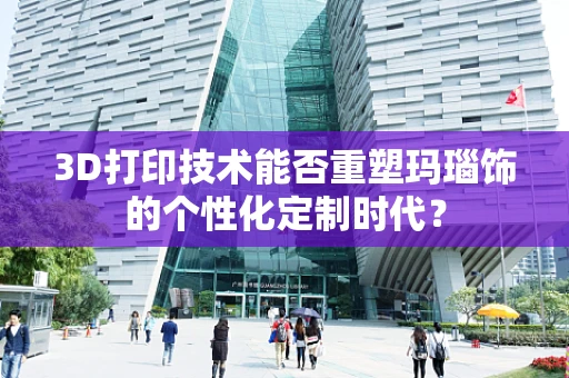 3D打印技术能否重塑玛瑙饰的个性化定制时代？