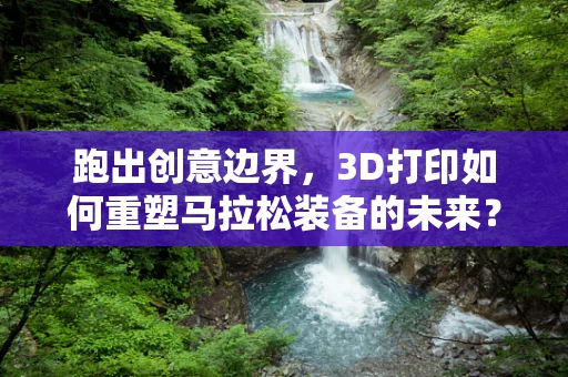 跑出创意边界，3D打印如何重塑马拉松装备的未来？