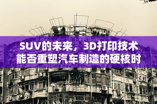 SUV的未来，3D打印技术能否重塑汽车制造的硬核时代？