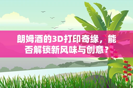 朗姆酒的3D打印奇缘，能否解锁新风味与创意？