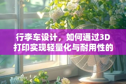 行李车设计，如何通过3D打印实现轻量化与耐用性的完美结合？