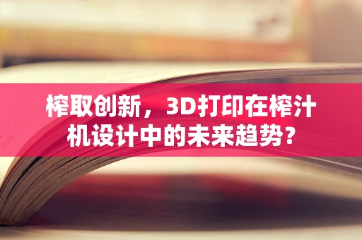榨取创新，3D打印在榨汁机设计中的未来趋势？