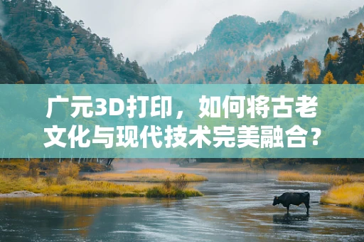 广元3D打印，如何将古老文化与现代技术完美融合？