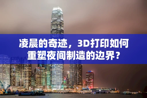 凌晨的奇迹，3D打印如何重塑夜间制造的边界？