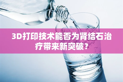 3D打印技术能否为肾结石治疗带来新突破？