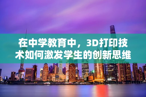 在中学教育中，3D打印技术如何激发学生的创新思维？