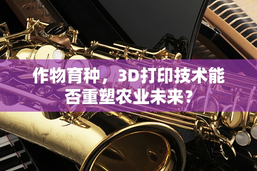 作物育种，3D打印技术能否重塑农业未来？
