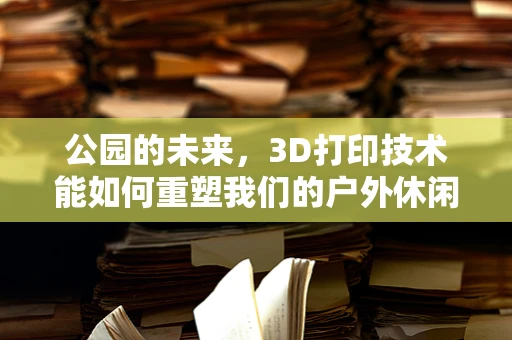 公园的未来，3D打印技术能如何重塑我们的户外休闲空间？