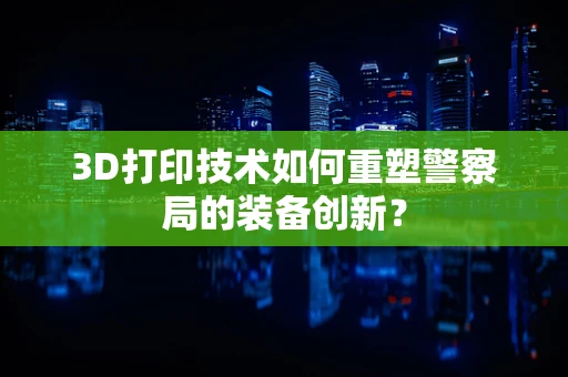 3D打印技术如何重塑警察局的装备创新？