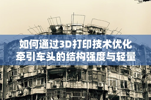 如何通过3D打印技术优化牵引车头的结构强度与轻量化设计？
