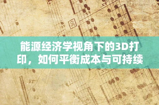 能源经济学视角下的3D打印，如何平衡成本与可持续性？