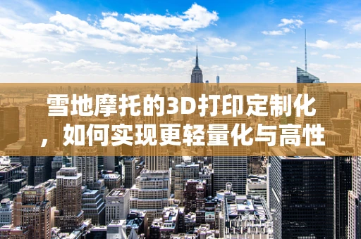雪地摩托的3D打印定制化，如何实现更轻量化与高性能？