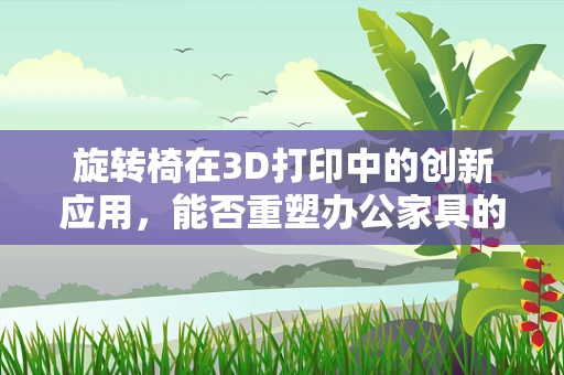 旋转椅在3D打印中的创新应用，能否重塑办公家具的未来？