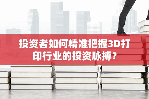 投资者如何精准把握3D打印行业的投资脉搏？