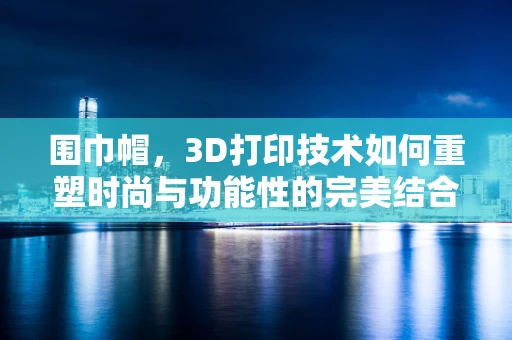围巾帽，3D打印技术如何重塑时尚与功能性的完美结合？