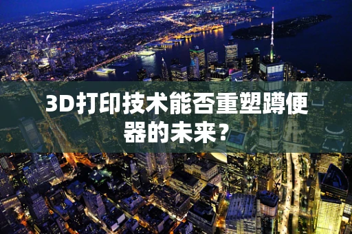 3D打印技术能否重塑蹲便器的未来？