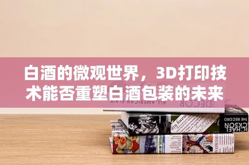 白酒的微观世界，3D打印技术能否重塑白酒包装的未来？